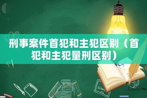 刑事案件首犯和主犯區別（首犯和主犯量刑區別）