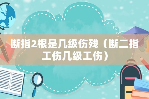 斷指2根是幾級(jí)傷殘（斷二指工傷幾級(jí)工傷）