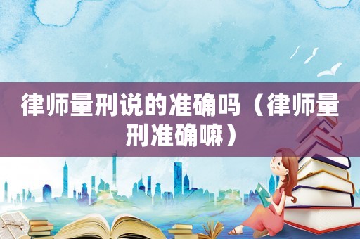 律師量刑說的準(zhǔn)確嗎（律師量刑準(zhǔn)確嘛）