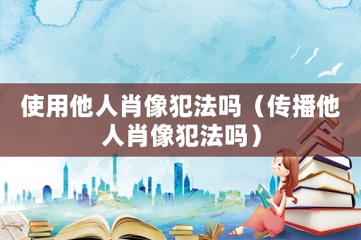 使用他人肖像犯法嗎（傳播他人肖像犯法嗎）