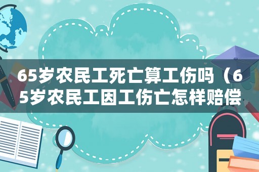 65歲農民工死亡算工傷嗎（65歲農民工因工傷亡怎樣賠償）