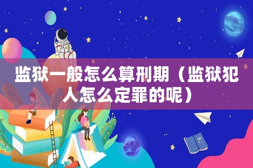 監獄一般怎么算刑期（監獄犯人怎么定罪的呢）
