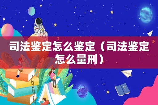 司法鑒定怎么鑒定（司法鑒定怎么量刑）