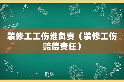 裝修工工傷誰負責（裝修工傷賠償責任）