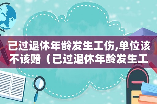已過退休年齡發生工傷,單位該不該賠（已過退休年齡發生工傷）
