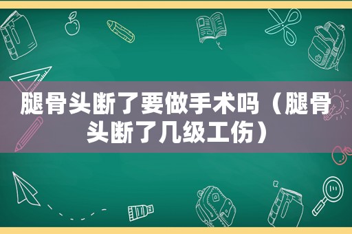 腿骨頭斷了要做手術嗎（腿骨頭斷了幾級工傷）