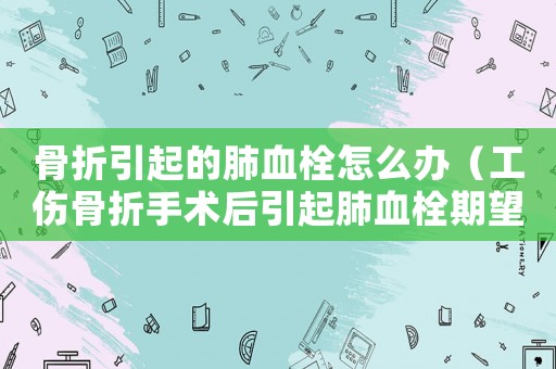 骨折引起的肺血栓怎么辦（工傷骨折手術(shù)后引起肺血栓期望）
