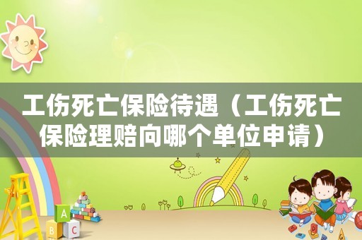 工傷死亡保險待遇（工傷死亡保險理賠向哪個單位申請）