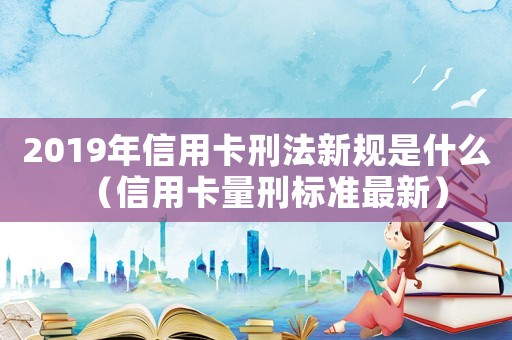 2019年信用卡刑法新規是什么（信用卡量刑標準最新）