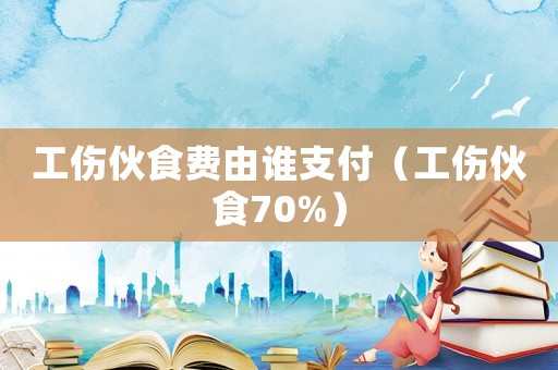 工傷伙食費由誰支付（工傷伙食70%）