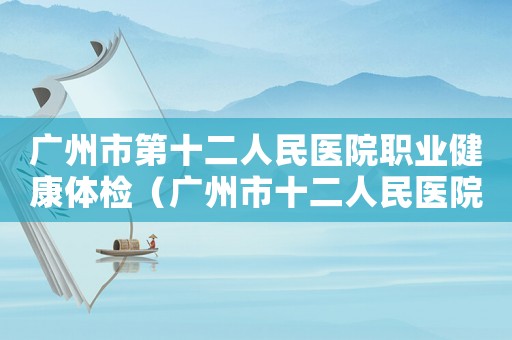 廣州市第十二人民醫(yī)院職業(yè)健康體檢（廣州市十二人民醫(yī)院能否做工傷鑒定）
