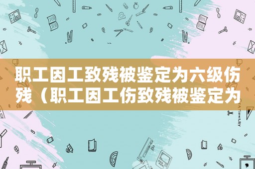 職工因工致殘被鑒定為六級傷殘（職工因工傷致殘被鑒定為五六級）