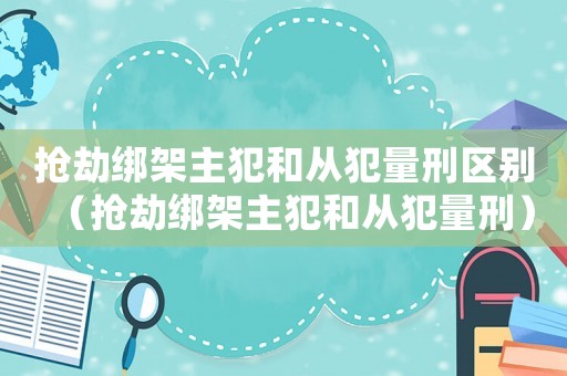 搶劫綁架主犯和從犯量刑區別（搶劫綁架主犯和從犯量刑）