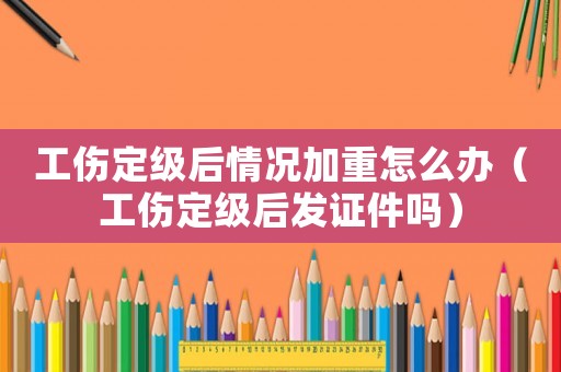 工傷定級后情況加重怎么辦（工傷定級后發(fā)證件嗎）