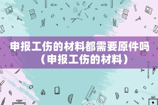申報工傷的材料都需要原件嗎（申報工傷的材料）