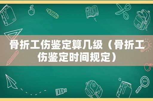 骨折工傷鑒定算幾級（骨折工傷鑒定時間規(guī)定）
