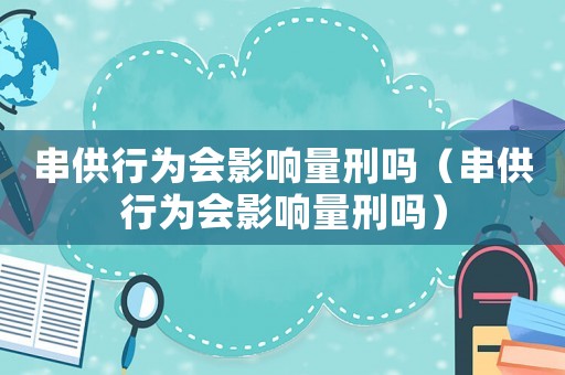 串供行為會影響量刑嗎（串供行為會影響量刑嗎）