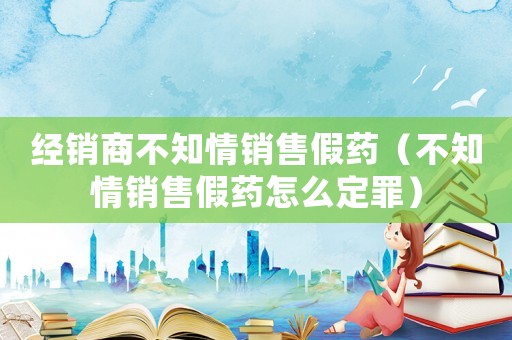 經銷商不知情銷售假藥（不知情銷售假藥怎么定罪）
