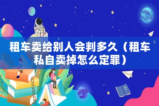 租車賣給別人會判多久（租車私自賣掉怎么定罪）