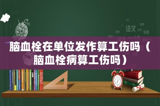 腦血栓在單位發(fā)作算工傷嗎（腦血栓病算工傷嗎）