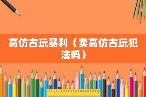 高仿古玩暴利（賣高仿古玩犯法嗎）