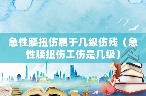急性腰扭傷屬于幾級傷殘（急性腰扭傷工傷是幾級）