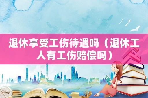 退休享受工傷待遇嗎（退休工人有工傷賠償嗎）