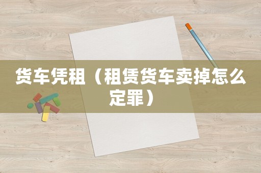 貨車憑租（租賃貨車賣掉怎么定罪）