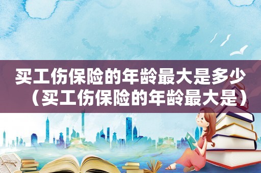 買工傷保險的年齡最大是多少（買工傷保險的年齡最大是）