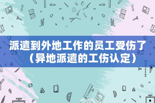 派遣到外地工作的員工受傷了（異地派遣的工傷認定）