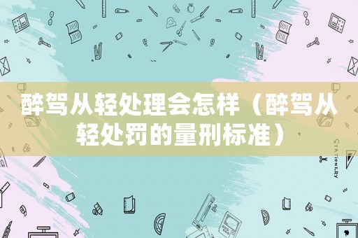 醉駕從輕處理會怎樣（醉駕從輕處罰的量刑標準）