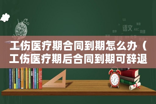 工傷醫療期合同到期怎么辦（工傷醫療期后合同到期可辭退么）