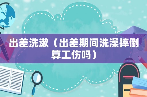 出差洗漱（出差期間洗澡摔倒算工傷嗎）