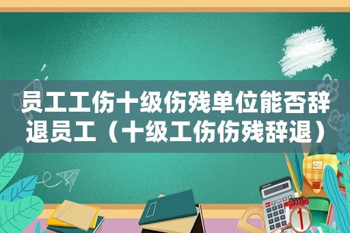 員工工傷十級傷殘單位能否辭退員工（十級工傷傷殘辭退）