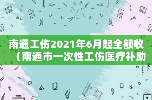 南通工傷2021年6月起全額收（南通市一次性工傷醫療補助金怎么算）