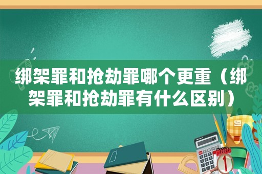 綁架罪和搶劫罪哪個更重（綁架罪和搶劫罪有什么區別）