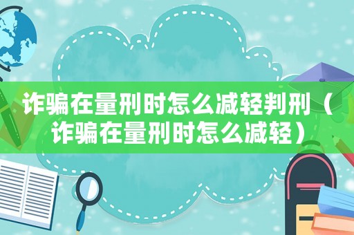 詐騙在量刑時怎么減輕判刑（詐騙在量刑時怎么減輕）