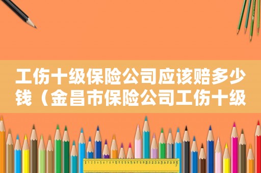 工傷十級保險公司應該賠多少錢（金昌市保險公司工傷十級理賠）
