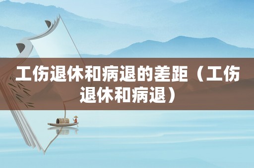 工傷退休和病退的差距（工傷退休和病退）