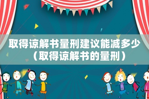 取得諒解書量刑建議能減多少（取得諒解書的量刑）