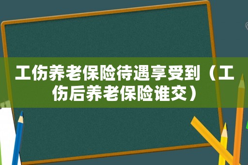 工傷養老保險待遇享受到（工傷后養老保險誰交）