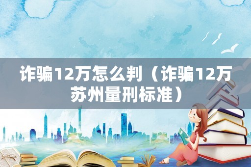 詐騙12萬怎么判（詐騙12萬蘇州量刑標準）