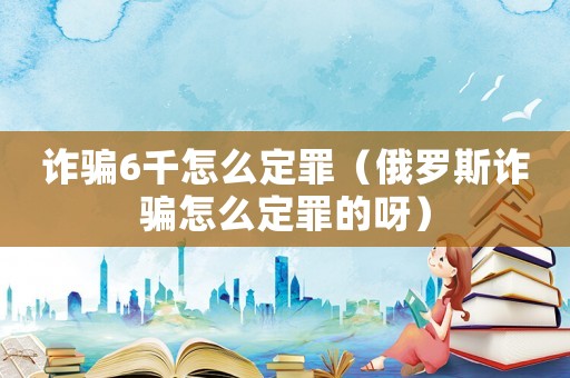 詐騙6千怎么定罪（俄羅斯詐騙怎么定罪的呀）