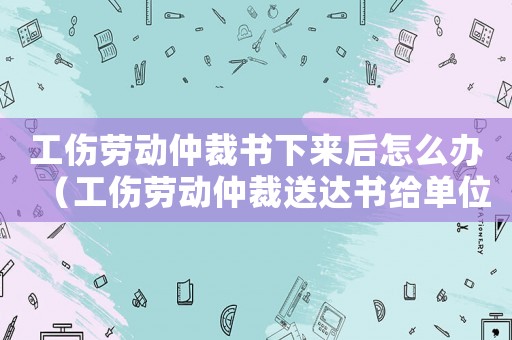 工傷勞動(dòng)仲裁書下來(lái)后怎么辦（工傷勞動(dòng)仲裁送達(dá)書給單位）