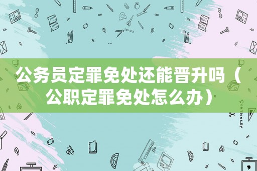公務(wù)員定罪免處還能晉升嗎（公職定罪免處怎么辦）
