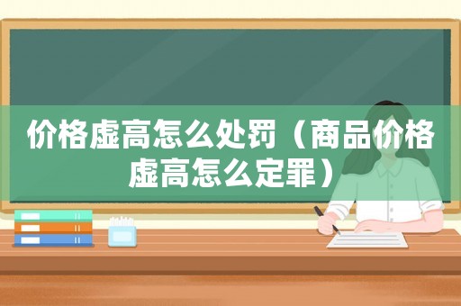 價格虛高怎么處罰（商品價格虛高怎么定罪）