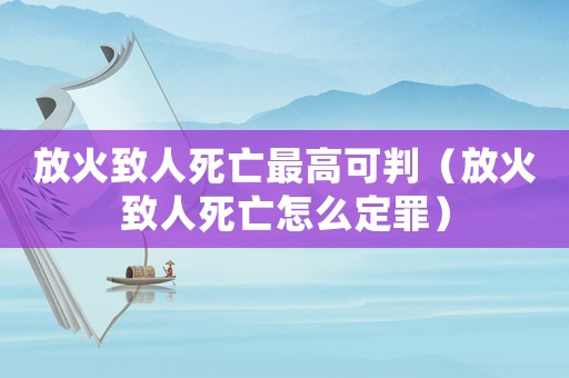 放火致人死亡最高可判（放火致人死亡怎么定罪）