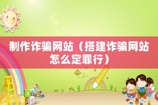 制作詐騙網站（搭建詐騙網站怎么定罪行）