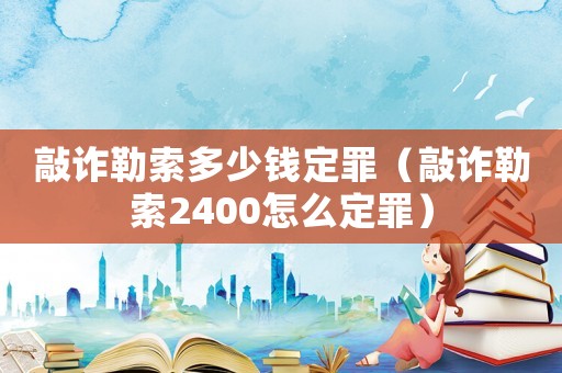 敲詐勒索多少錢定罪（敲詐勒索2400怎么定罪）
