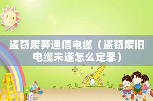盜竊廢棄通信電纜（盜竊廢舊電纜未遂怎么定罪）